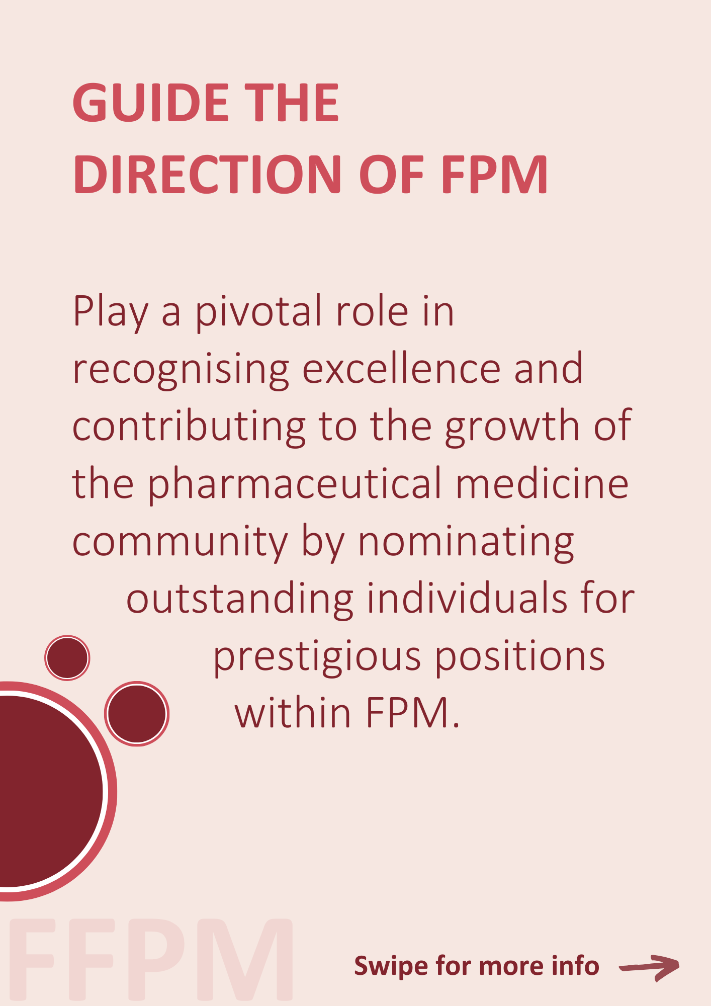 GUIDE THE DIRECTION OF FPM Play a pivotal role in recognising excellence and contributing to the growth of the pharmaceutical medicine community by nominating outstanding individuals for prestigious positions within FPM.